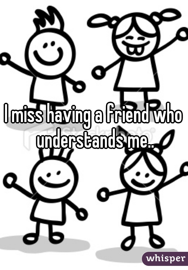 I miss having a friend who understands me..