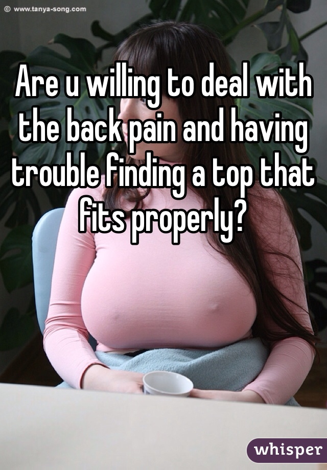 Are u willing to deal with the back pain and having trouble finding a top that fits properly? 