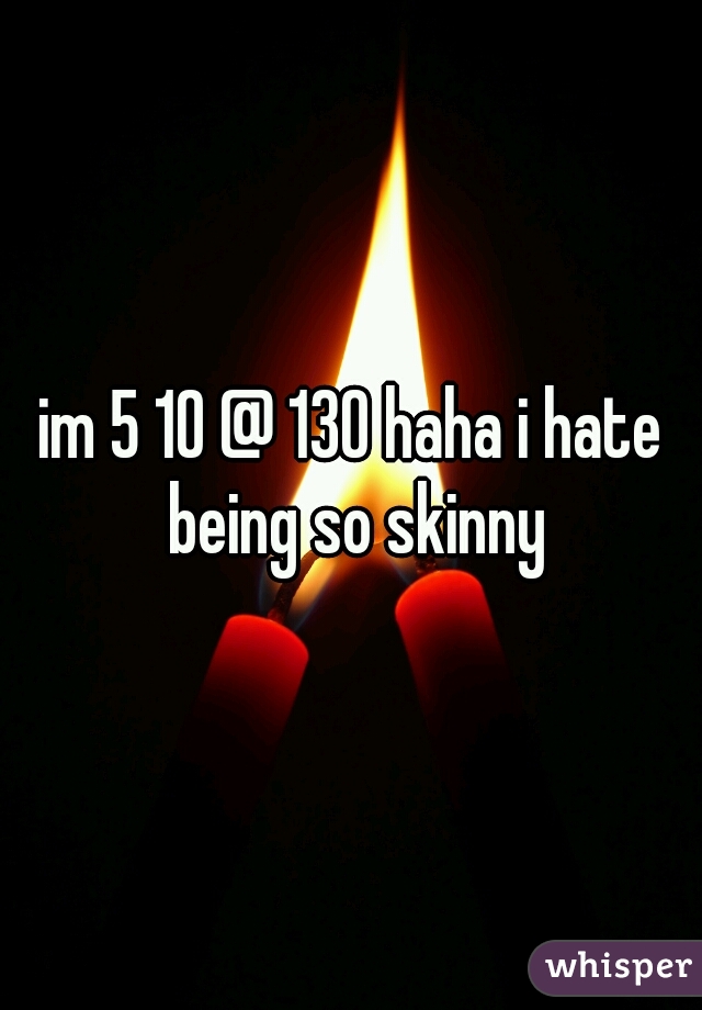 im 5 10 @ 130 haha i hate being so skinny