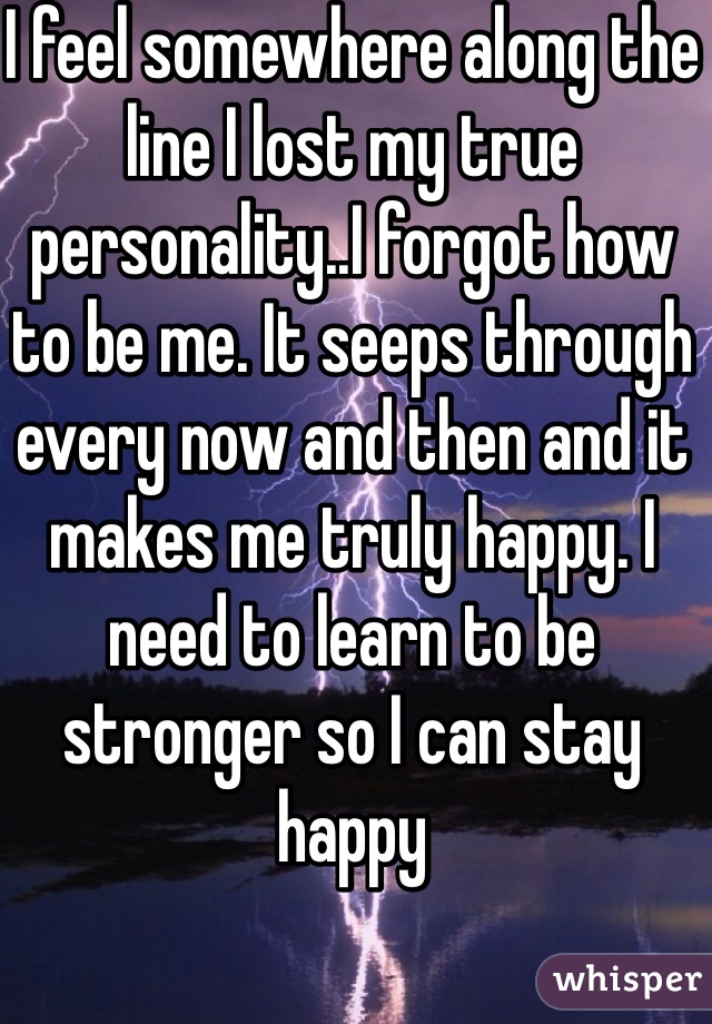 I feel somewhere along the line I lost my true personality..I forgot how to be me. It seeps through every now and then and it makes me truly happy. I need to learn to be stronger so I can stay happy