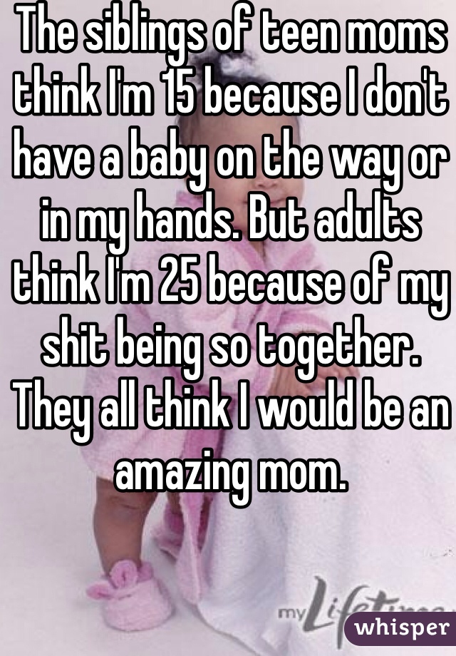 The siblings of teen moms think I'm 15 because I don't have a baby on the way or in my hands. But adults think I'm 25 because of my shit being so together. They all think I would be an amazing mom.