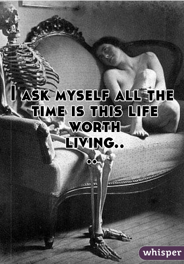I ask myself all the time is this life worth living....