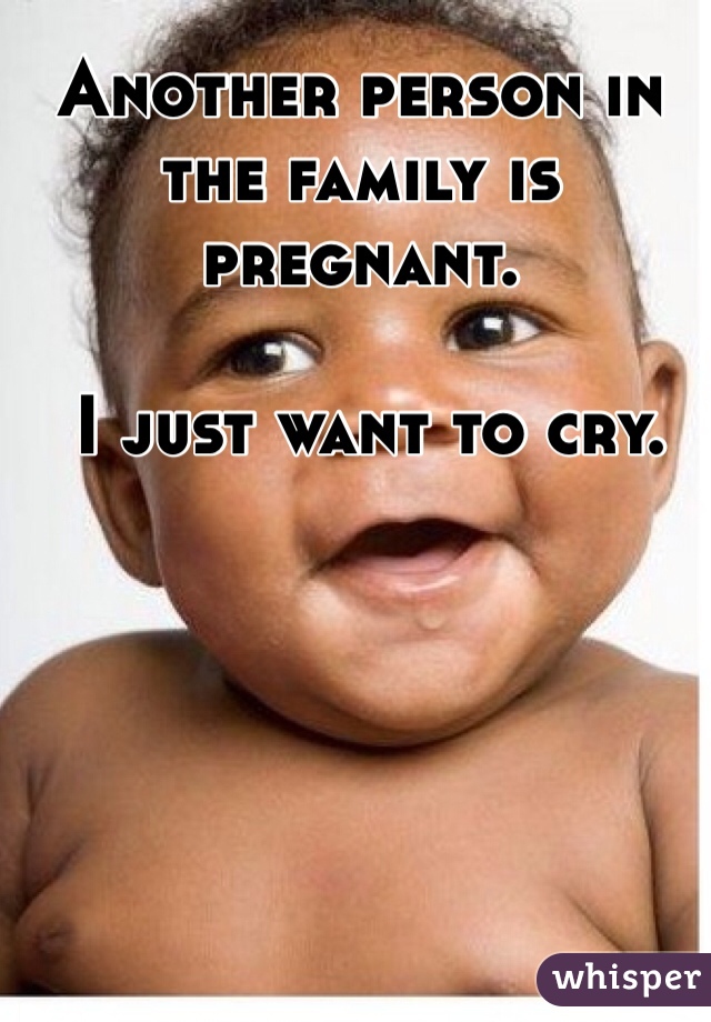 Another person in the family is pregnant.

 I just want to cry. 