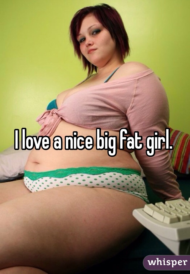 I love a nice big fat girl. 