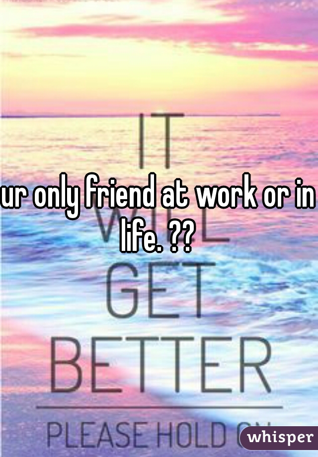 ur only friend at work or in life. ?? 