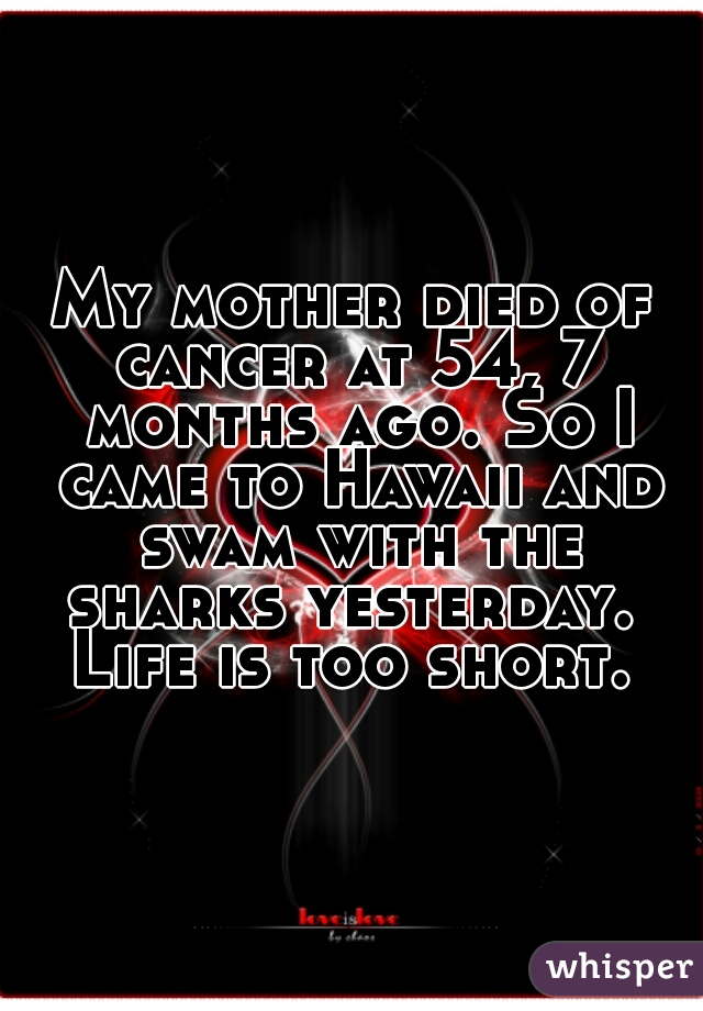 My mother died of cancer at 54, 7 months ago. So I came to Hawaii and swam with the sharks yesterday.  Life is too short. 