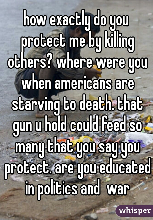 how exactly do you protect me by killing others? where were you when americans are starving to death. that gun u hold could feed so many that you say you protect. are you educated in politics and  war