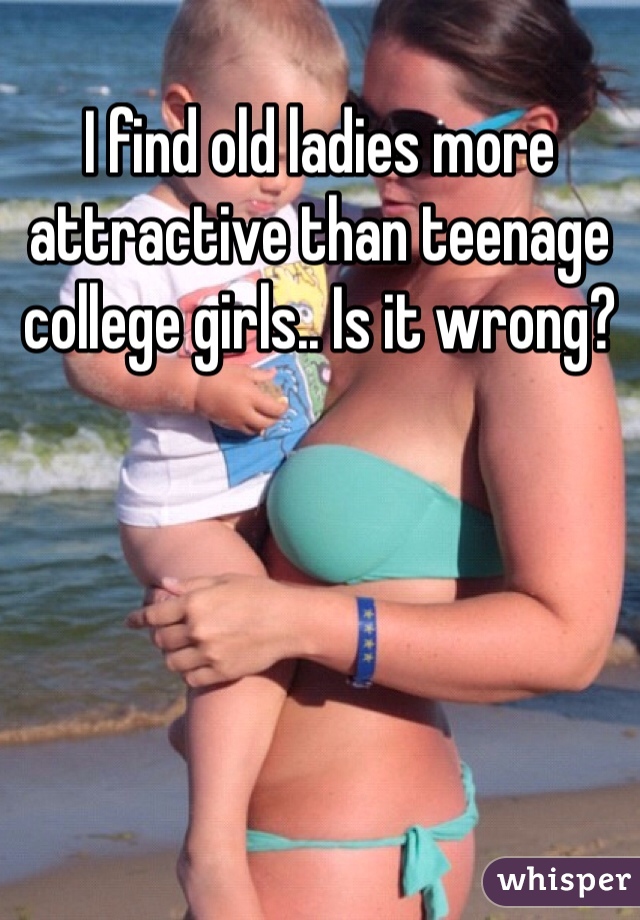 I find old ladies more attractive than teenage college girls.. Is it wrong?