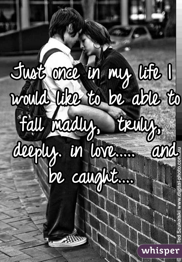 Just once in my life I would like to be able to fall madly,  truly,  deeply. in love.....  and be caught.... 