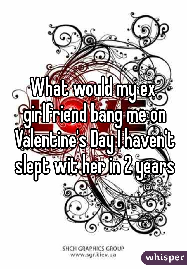 What would my ex girlfriend bang me on Valentine's Day I haven't slept wit her in 2 years