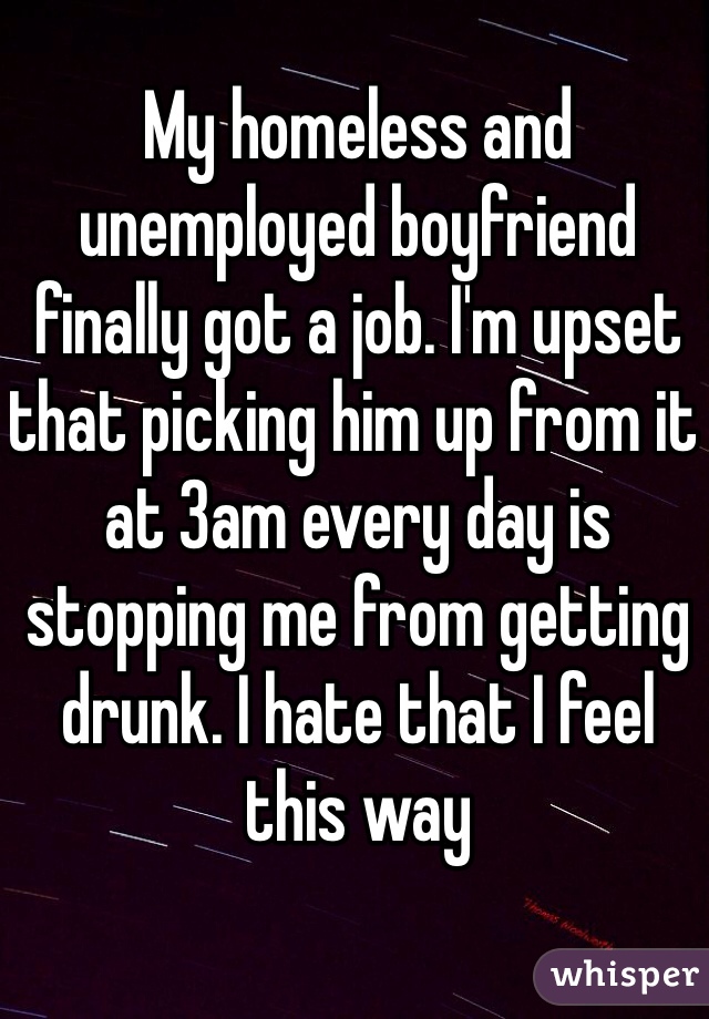 My homeless and unemployed boyfriend finally got a job. I'm upset that picking him up from it at 3am every day is stopping me from getting drunk. I hate that I feel this way