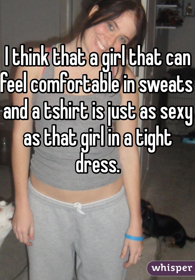 I think that a girl that can feel comfortable in sweats and a tshirt is just as sexy as that girl in a tight dress. 