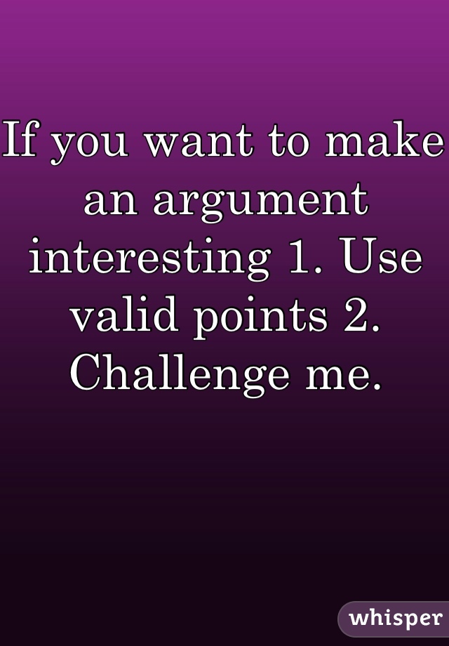 If you want to make an argument interesting 1. Use valid points 2. Challenge me. 