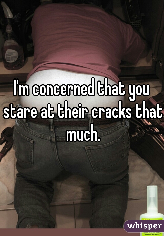 I'm concerned that you stare at their cracks that much.