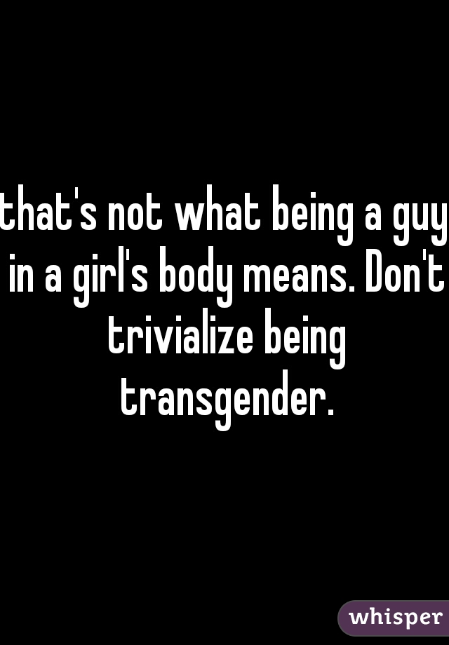that's not what being a guy in a girl's body means. Don't trivialize being transgender.