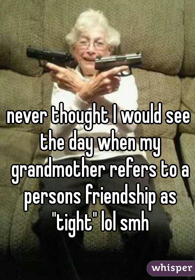 never thought I would see the day when my grandmother refers to a persons friendship as "tight" lol smh