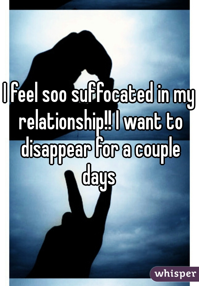 I feel soo suffocated in my relationship!! I want to disappear for a couple days 