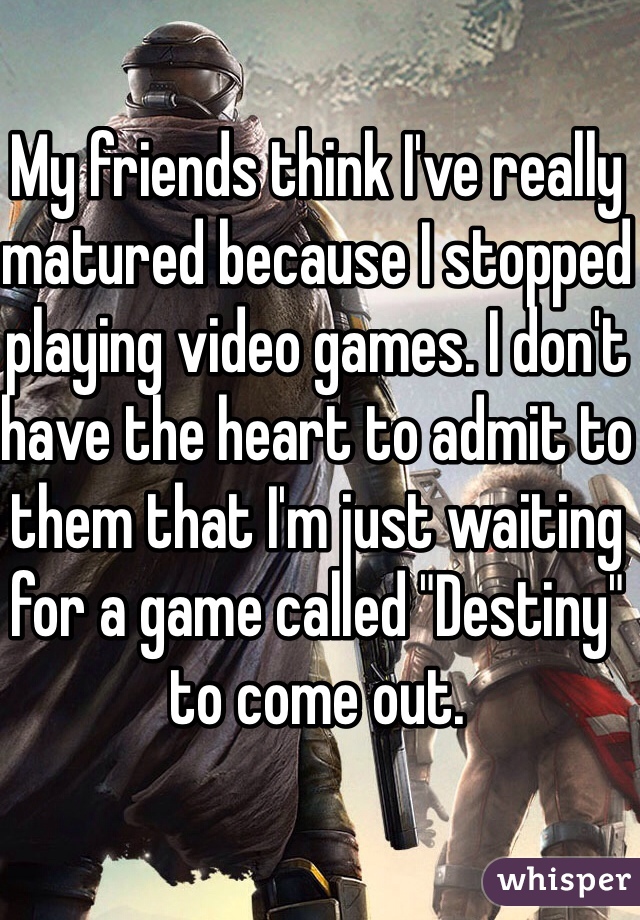 My friends think I've really matured because I stopped playing video games. I don't have the heart to admit to them that I'm just waiting for a game called "Destiny" to come out.