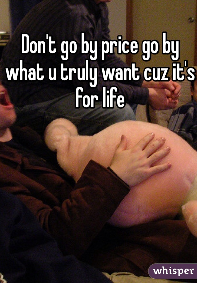 Don't go by price go by what u truly want cuz it's for life