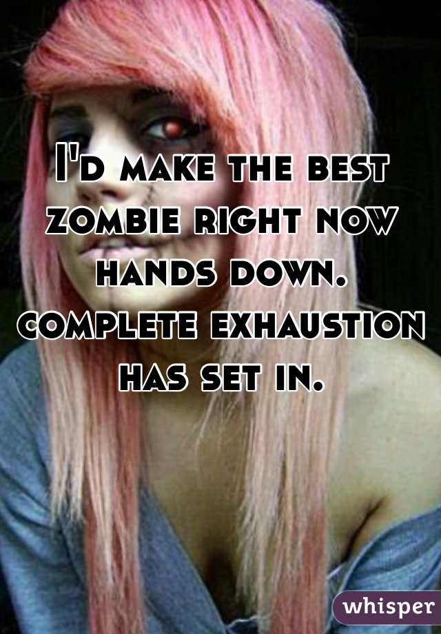 I'd make the best zombie right now hands down. complete exhaustion has set in.