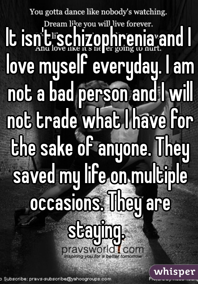It isn't schizophrenia and I love myself everyday. I am not a bad person and I will not trade what I have for the sake of anyone. They saved my life on multiple occasions. They are staying.  