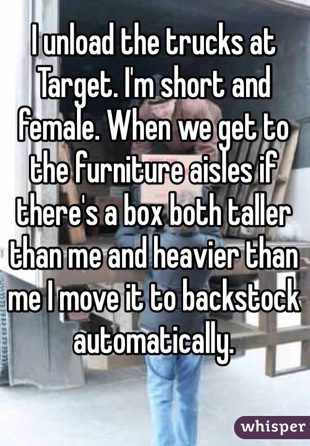 I unload the trucks at Target. I'm short and female. When we get to the furniture aisles if there's a box both taller than me and heavier than me I move it to backstock automatically. 