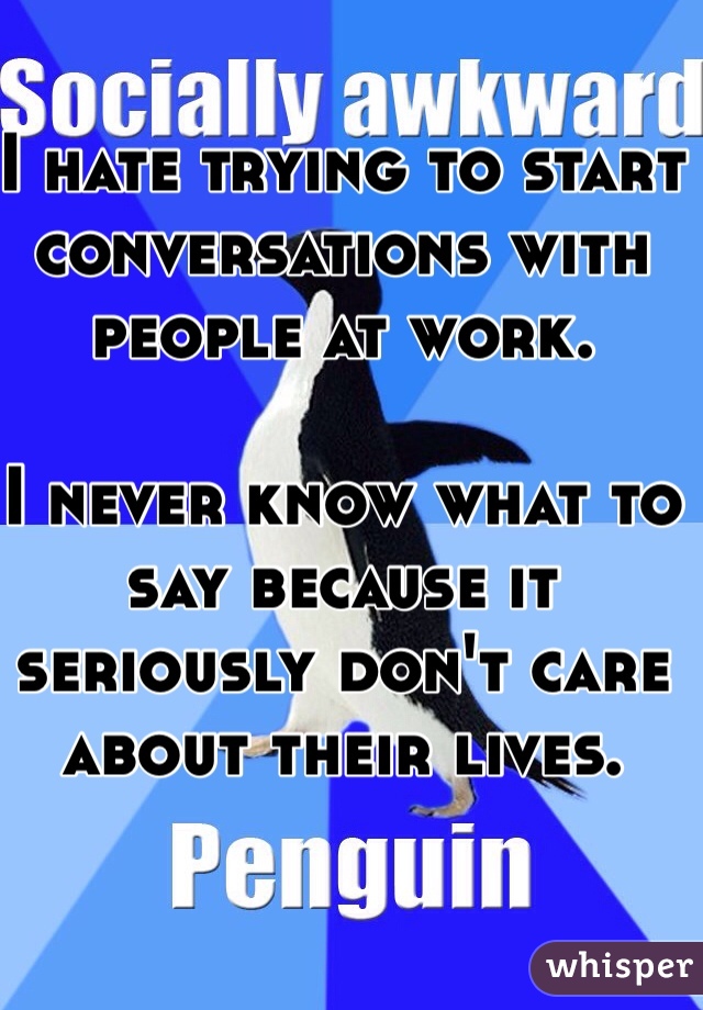 I hate trying to start conversations with people at work. 

I never know what to say because it seriously don't care about their lives. 