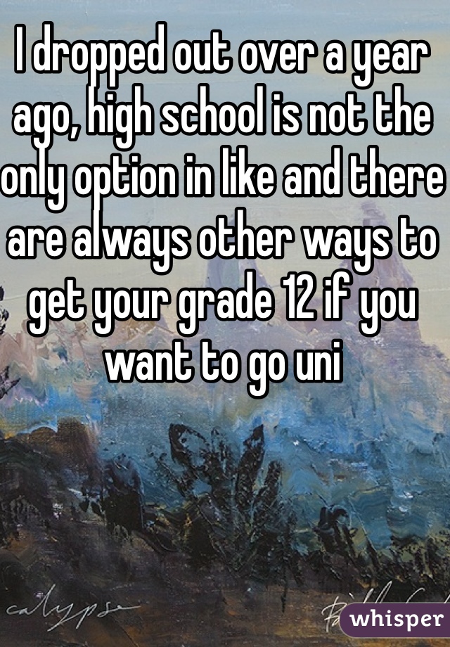 I dropped out over a year ago, high school is not the only option in like and there are always other ways to get your grade 12 if you want to go uni