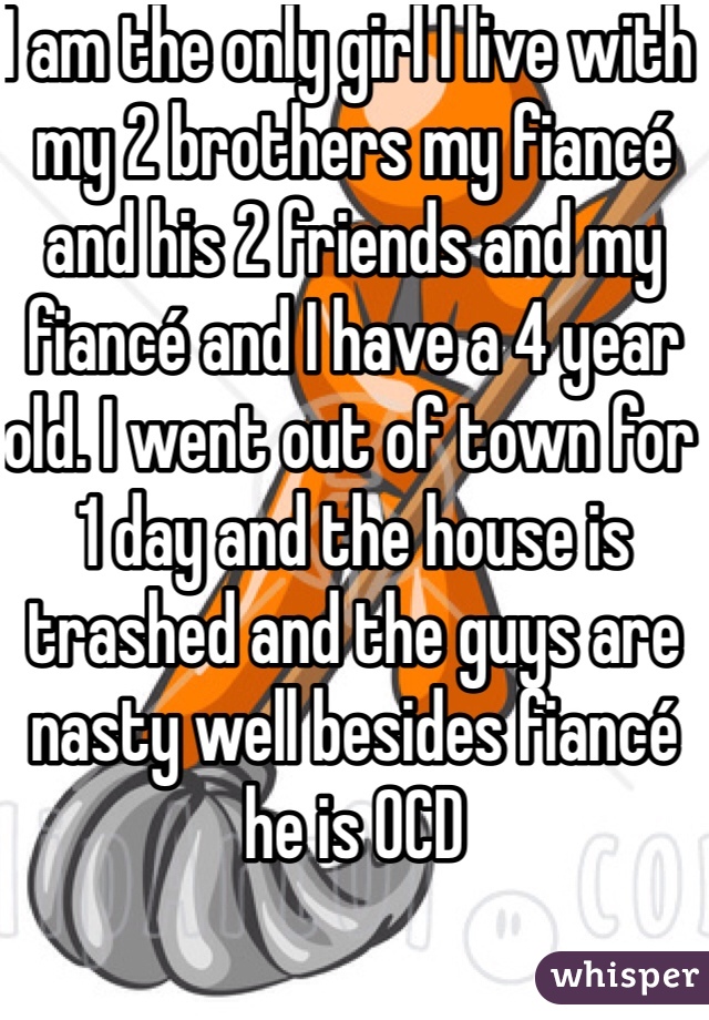 I am the only girl I live with my 2 brothers my fiancé and his 2 friends and my fiancé and I have a 4 year old. I went out of town for 1 day and the house is trashed and the guys are nasty well besides fiancé he is OCD 