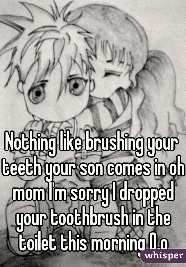 Nothing like brushing your teeth your son comes in oh mom I'm sorry I dropped your toothbrush in the toilet this morning 0.o