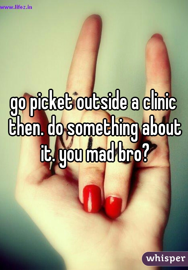 go picket outside a clinic then. do something about it. you mad bro?