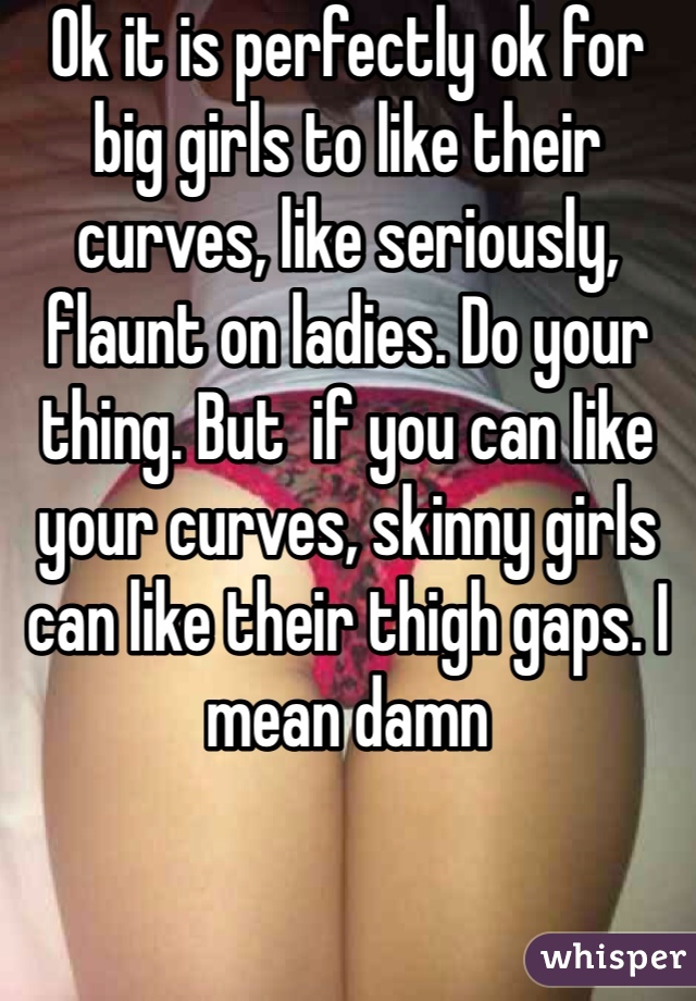 Ok it is perfectly ok for big girls to like their curves, like seriously, flaunt on ladies. Do your thing. But  if you can Iike your curves, skinny girls can like their thigh gaps. I mean damn