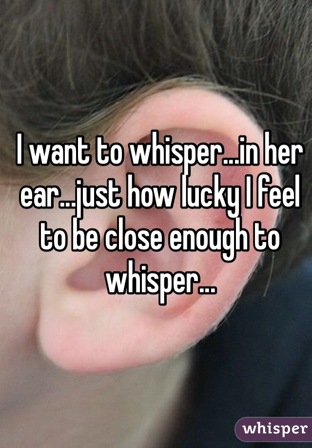 I want to whisper...in her ear...just how lucky I feel to be close enough to whisper...