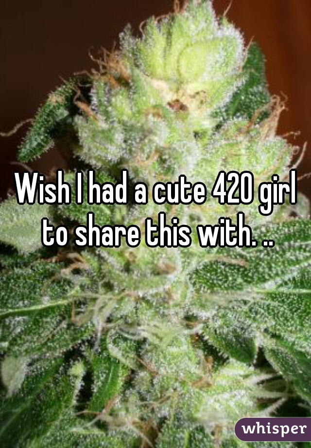 Wish I had a cute 420 girl to share this with. ..