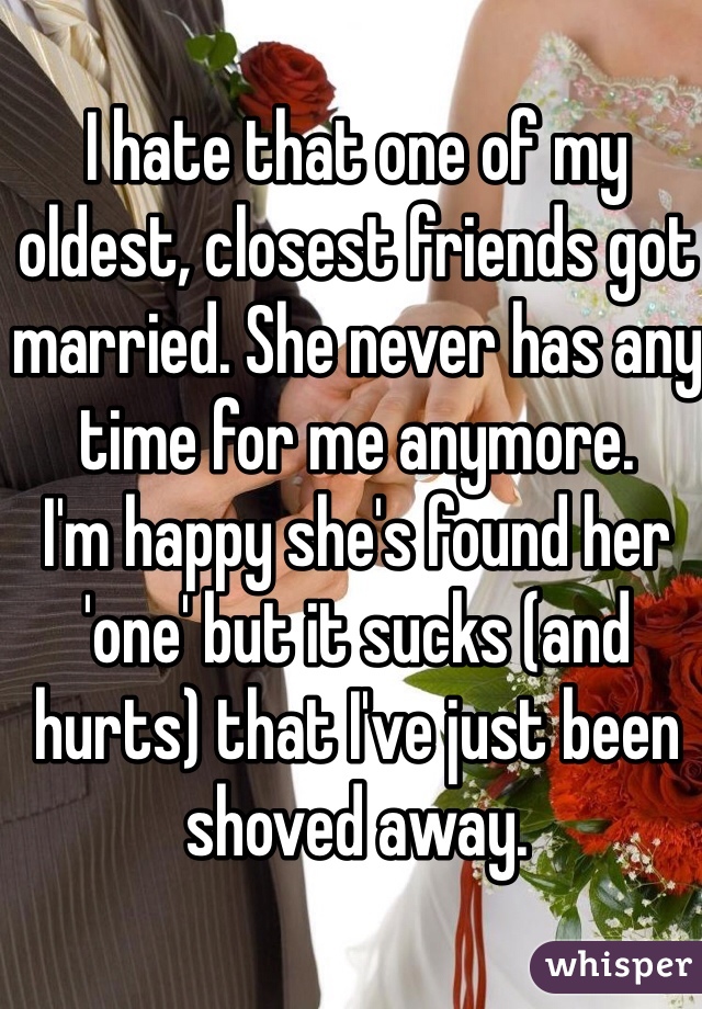 I hate that one of my oldest, closest friends got married. She never has any time for me anymore. 
I'm happy she's found her 'one' but it sucks (and hurts) that I've just been shoved away. 