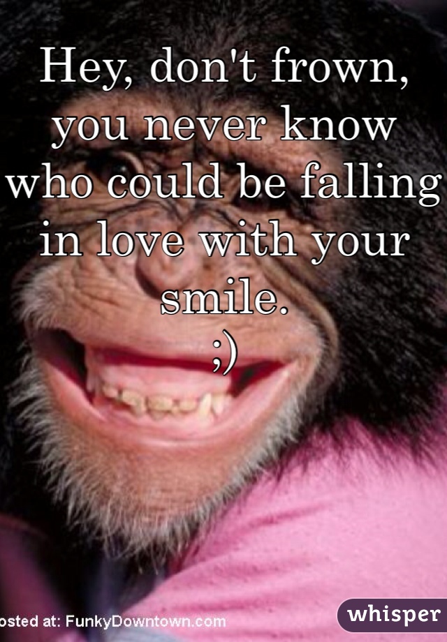 Hey, don't frown, you never know who could be falling in love with your smile.
;)