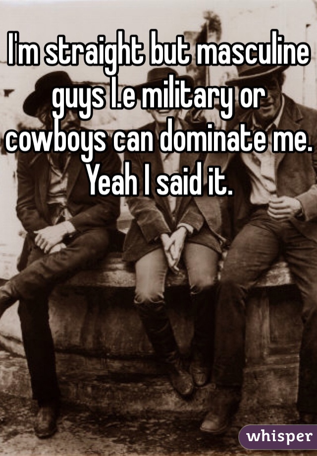 I'm straight but masculine guys I.e military or cowboys can dominate me. Yeah I said it. 