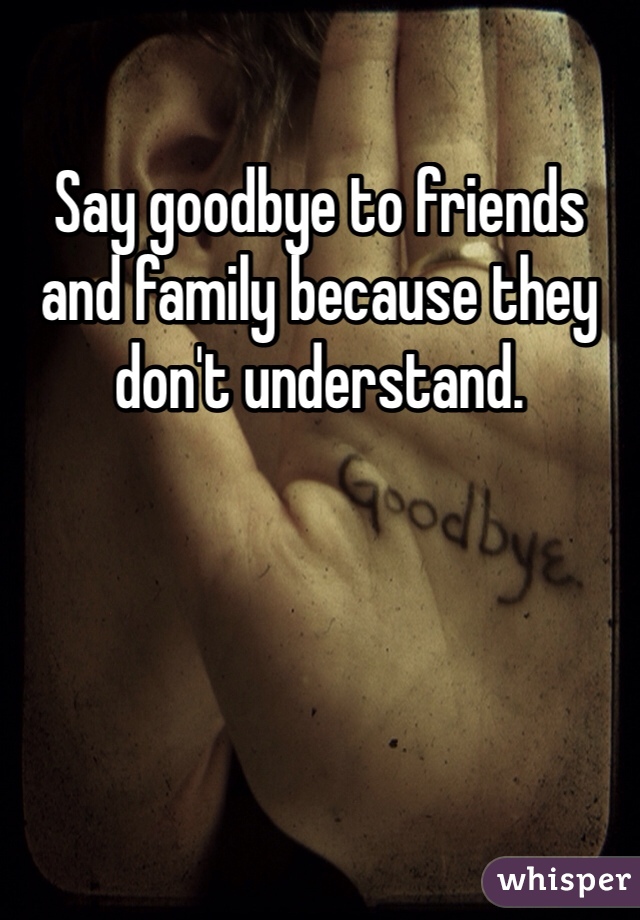 Say goodbye to friends and family because they don't understand. 