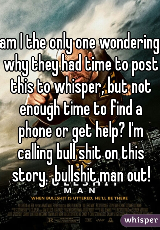 am I the only one wondering why they had time to post this to whisper, but not enough time to find a phone or get help? I'm calling bull shit on this story.  bullshit man out!