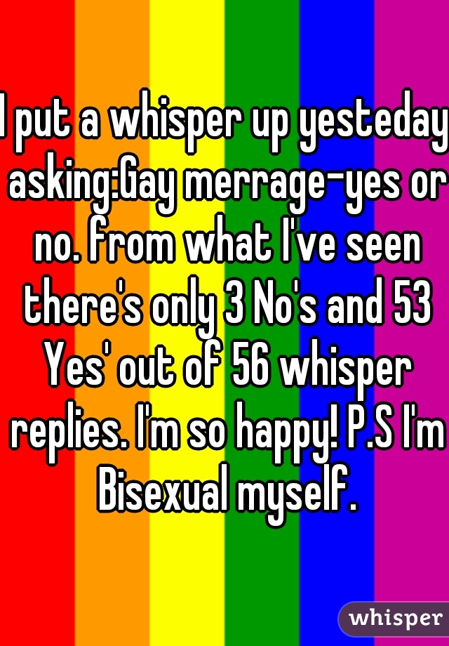 I put a whisper up yesteday asking:Gay merrage-yes or no. from what I've seen there's only 3 No's and 53 Yes' out of 56 whisper replies. I'm so happy! P.S I'm Bisexual myself.