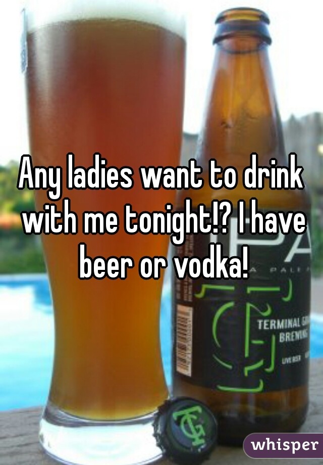 Any ladies want to drink with me tonight!? I have beer or vodka!