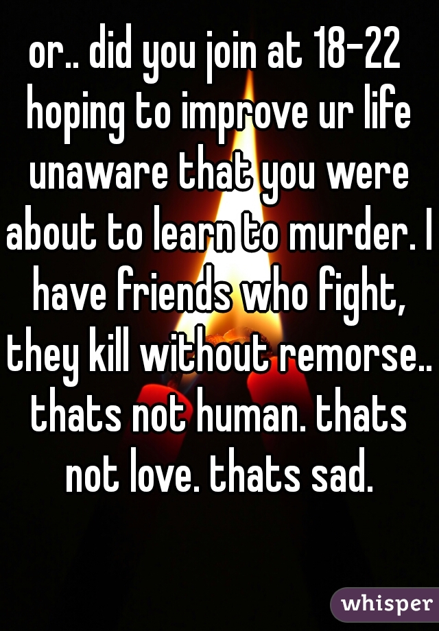 or.. did you join at 18-22 hoping to improve ur life unaware that you were about to learn to murder. I have friends who fight, they kill without remorse.. thats not human. thats not love. thats sad.