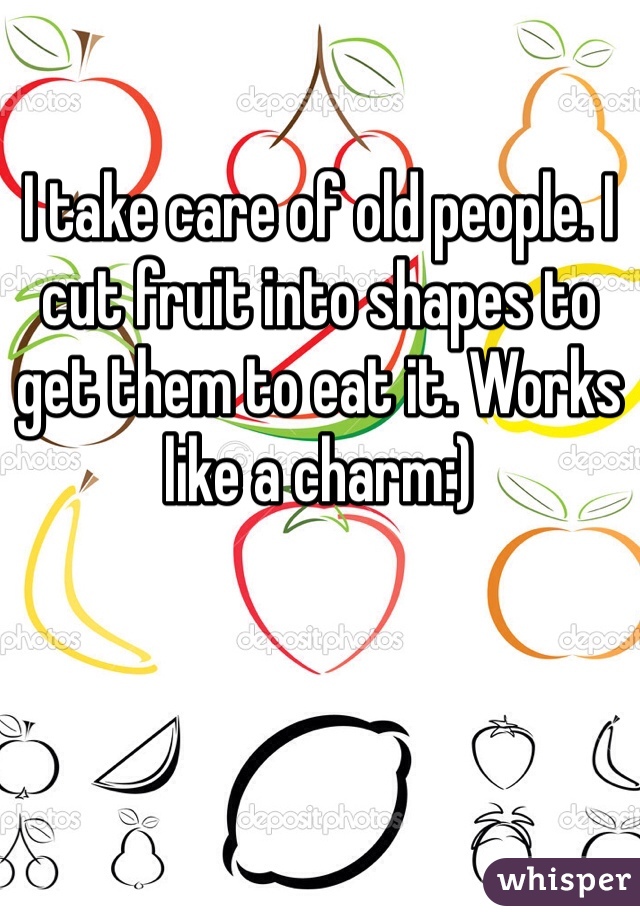 I take care of old people. I cut fruit into shapes to get them to eat it. Works like a charm:)