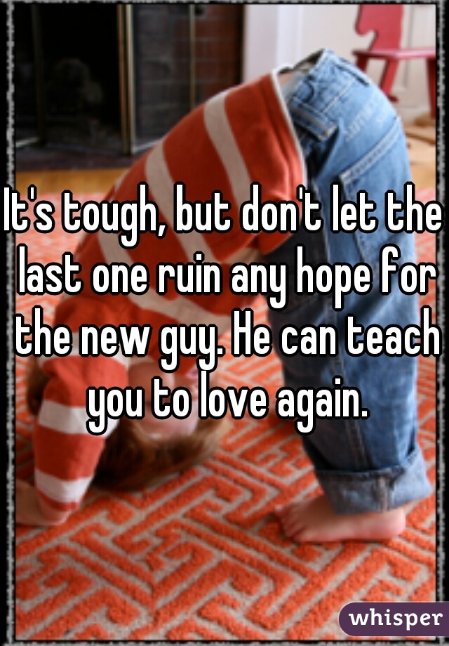It's tough, but don't let the last one ruin any hope for the new guy. He can teach you to love again.