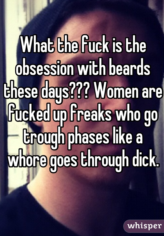 What the fuck is the obsession with beards these days??? Women are fucked up freaks who go trough phases like a whore goes through dick.