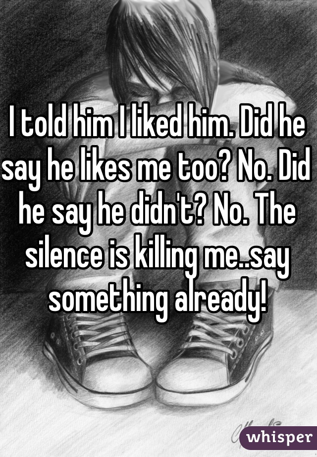 I told him I liked him. Did he say he likes me too? No. Did he say he didn't? No. The silence is killing me..say something already!