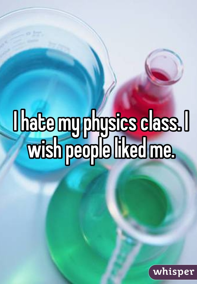 I hate my physics class. I wish people liked me. 