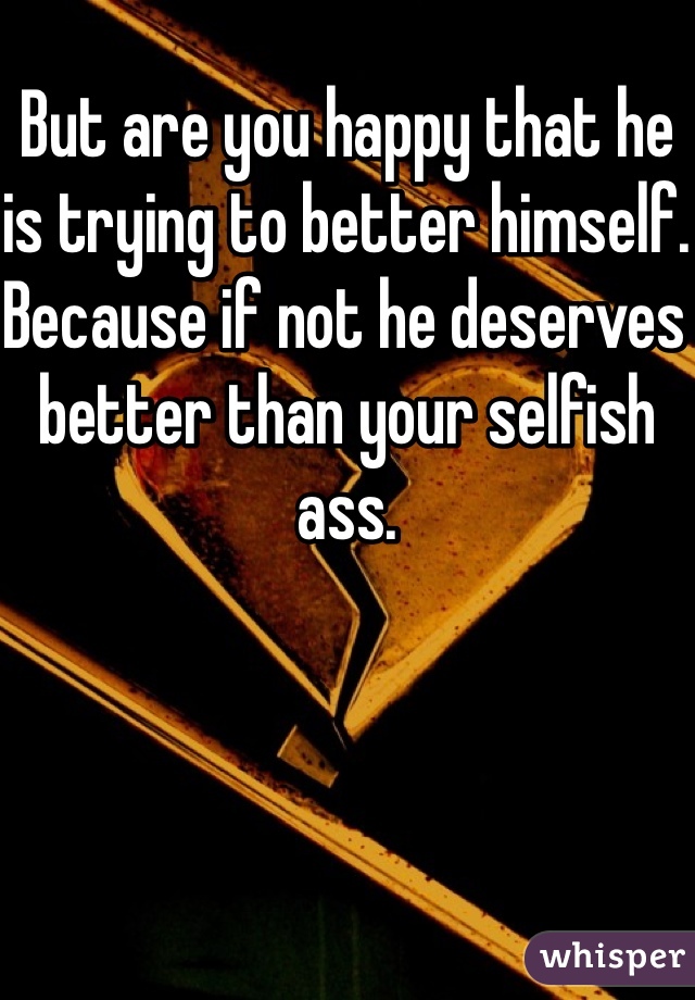 But are you happy that he is trying to better himself. Because if not he deserves better than your selfish ass.
