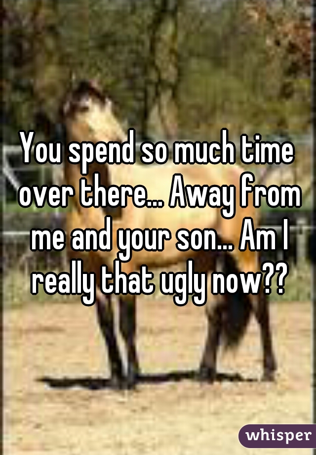 You spend so much time over there... Away from me and your son... Am I really that ugly now??