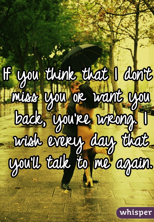 If you think that I don't miss you or want you back, you're wrong. I wish every day that you'll talk to me again. 